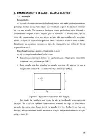 65
3. DIMENSIONAMENTO DE LAJES – CÁLCULO ELÁSTICO
3.1. Introdução
Generalidades
As lajes são elementos estruturais laminares planos, solicitados predominantemente
por cargas normais ao seu plano médio. Elas constituem os pisos dos edifícios correntes
de concreto armado. Nas estruturas laminares planas, predominam duas dimensões,
comprimento e largura, sobre a terceira que é a espessura. Da mesma forma, que as
vigas são representadas pelos seus eixos, as lajes são representadas pelo seu plano
médio. As lajes são diferenciadas pela sua forma, vinculação e relação entre os lados.
Geralmente, nas estruturas correntes, as lajes são retangulares, mas podem ter forma
trapezoidal ou em L.
Classificação das lajes quanto à relação entre os lados
As lajes retangulares são classificadas como:
• lajes armadas em uma só direção: são aquelas em que a relação entre o maior (ly)
e o menor vão (lx) é maior que 2 (λ>2).
• lajes armadas em duas direções ou armadas em cruz: são aquelas em que a
relação entre o maior (ly) e o menor vão (lx) é menor que 2 (λ≤2).
Figura 44 – lajes armadas em uma e duas direções
Em função da vinculação das bordas da laje, a classificação acima apresenta
exceções. Se a laje for suportada continuamente somente ao longo de duas bordas
paralelas (as outras duas forem livres) ou quando tiver três bordas livres (laje em
balanço), ela será também armada em uma só direção, independentemente da relação
entre os lados (λ).
 