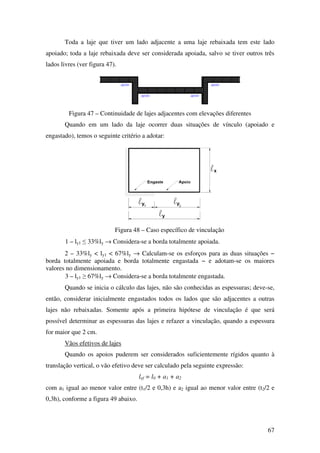 67
Toda a laje que tiver um lado adjacente a uma laje rebaixada tem este lado
apoiado; toda a laje rebaixada deve ser considerada apoiada, salvo se tiver outros três
lados livres (ver figura 47).
Figura 47 – Continuidade de lajes adjacentes com elevações diferentes
Quando em um lado da laje ocorrer duas situações de vínculo (apoiado e
engastado), temos o seguinte critério a adotar:
Figura 48 – Caso específico de vinculação
1 – ly1 ≤ 33%ly → Considera-se a borda totalmente apoiada.
2 – 33%ly < ly1 < 67%ly → Calculam-se os esforços para as duas situações −
borda totalmente apoiada e borda totalmente engastada − e adotam-se os maiores
valores no dimensionamento.
3 – ly1 ≥ 67%ly → Considera-se a borda totalmente engastada.
Quando se inicia o cálculo das lajes, não são conhecidas as espessuras; deve-se,
então, considerar inicialmente engastados todos os lados que são adjacentes a outras
lajes não rebaixadas. Somente após a primeira hipótese de vinculação é que será
possível determinar as espessuras das lajes e refazer a vinculação, quando a espessura
for maior que 2 cm.
Vãos efetivos de lajes
Quando os apoios puderem ser considerados suficientemente rígidos quanto à
translação vertical, o vão efetivo deve ser calculado pela seguinte expressão:
lef = l0 + a1 + a2
com a1 igual ao menor valor entre (t1/2 e 0,3h) e a2 igual ao menor valor entre (t2/2 e
0,3h), conforme a figura 49 abaixo.
 