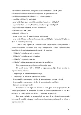 69
- revestimentos/enchimentos em argamassa de cimento e areia = 2100 kgf/m³
- revestimento de tacos ou tabuões de madeira = 70 kgf/m² (estimado)
- revestimento de material cerâmico = 125 kgf/m² (estimado)
- forro falso = 100 kgf/m² (estimado)
- carga variável em salas, dormitórios, cozinhas, banheiros = 150 kgf/m²
- carga variável em despensa, lavanderia, área de serviço = 200 kgf/m²
- carga variável em corredores, escadas em edifícios:
não residenciais = 300 kgf/m²
residenciais = 250 kgf/m²
- sacada: mesma carga da peça com a qual se comunica.
- carga variável linear nos bordas livres das lajes de 200 kgf/m (vertical) e 80 kgf/m na
altura do corrimão (horizontal).
Além da carga superficial, é comum ocorrer cargas lineares, correspondentes a
paredes de alvenaria executadas sobre a laje. A carga linear é obtida a partir do peso
específico da alvenaria, da espessura da parede e de sua altura:
- 1300 kgf/m³ → tijolos cerâmicos furados
- 1800 kgf/m³ → tijolos cerâmicos maciços
- 2100 kgf/m³ → bloco de concreto
- 550 kgf/m³ → bloco de concreto celular autoclavado (SICAL)
Espessura mínimas e cobrimentos mínimos das lajes
De acordo com a NBR 6118/2003, as espessuras das lajes devem respeitar os
seguintes limites mínimos:
- 5 cm para lajes de cobertura não em balanço;
- 7 cm para lajes de piso ou de cobertura em balanço;
- 10 cm para lajes que suportem veículos de peso total menor ou igual a 30 kN;
- 12 cm para lajes que suportem veículos de peso total maior que 30kN;
- 15cm para lajes com protensão.
Recomenda-se usar espessura mínima de 8 cm, para evitar o aparecimento de
fissuras pela presença de eletrodutos ou caixas de distribuição embutidas na laje. Por
esta razão, os valores mínimos de 5 cm e 7 cm não são aconselhados.
Para uma avaliação de altura útil (d) em nível de pré-dimensionamento das
espessuras de uma laje retangular com bordas apoiadas ou engastadas, pode-se utilizar a
seguinte expressão:
 