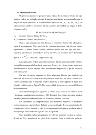 71
3.3. Momentos Fletores
Os processos numéricos que envolvem o cálculo dos momentos fletores em lajes
também podem ser utilizados através de tabelas semelhantes ao apresentado para as
reações de apoio (anexo B) e os coeficientes tabelados (mx, mxe, my, mye, mxy) são
adimensionais; sendo os momentos fletores descritos por unidade de largura e dados
pelas expressões:
Mx = 0,001mxplx² & My = 0,001myplx²
Mx → momento fletor na direção do vão lx
My → momento fletor na direção do vão ly
Para as lajes armadas em uma direção, os momentos fletores são calculados a
partir de considerações feitas na teoria das estruturas para uma viga faixa de largura
equivalente a 1 metro. Como exemplo, podemos definir para uma laje com vão lx,
engastada em uma das extremidades e livre na outra, um momento fletor por metro,
igual a
2
2
xpl
M = , onde p é a carga total da laje.
Lajes adjacentes podem apresentar momentos fletores diferentes sendo, portanto
necessária uma compatibilização de momentos fletores. No cálculo desses momentos,
consideram-se os apoios internos como perfeitamente engastados, o que na realidade,
pode não ocorrer.
Em um pavimento qualquer, as lajes adjacentes diferem nas condições de
contorno, nos vãos teóricos ou nos carregamentos, resultando, no apoio comum, dois
valores diferentes para o momento negativo (traciona a parte superior da laje). Esta
situação está ilustrada na figura 51. Daí a necessidade de promover a compatibilização
desses momentos.
Na compatibilização dos negativos, o critério usual consiste em adotar o maior
valor entre a média dos dois momentos e 80% do maior. Esse critério apresenta razoável
aproximação quando dois momentos são da mesma ordem de grandeza.
Em decorrência da compatibilização dos momentos negativos, os momentos
positivos (traciona a parte inferior da laje), na mesma direção, devem ser analisados. Se
essa correção tende a diminuir o valor do momento positivo ignora-se a redução a favor
da segurança, como ocorre nas lajes L1 e L4 da figura 51.
Caso contrário, se houver acréscimo no valor do momento positivo, a correção
deverá ser feita, somando-se ao valor deste momento fletor a média das variações
 