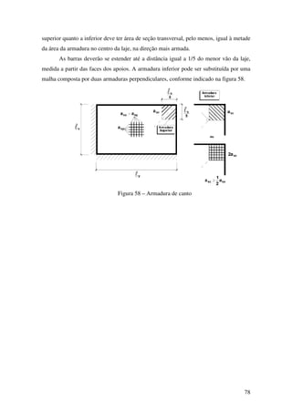 78
superior quanto a inferior deve ter área de seção transversal, pelo menos, igual à metade
da área da armadura no centro da laje, na direção mais armada.
As barras deverão se estender até a distância igual a 1/5 do menor vão da laje,
medida a partir das faces dos apoios. A armadura inferior pode ser substituída por uma
malha composta por duas armaduras perpendiculares, conforme indicado na figura 58.
Figura 58 – Armadura de canto
 