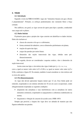 79
4. VIGAS
4.1. Introdução
Segundo o texto da NBR 6118/2003, vigas são “elementos lineares em que a flexão
é preponderante”. Portanto, os esforços predominantes são: momento fletor e força
cortante.
Nos edifícios, em geral, as vigas servem de apoio para lajes e paredes, conduzindo
suas cargas até os pilares.
4.2. Dados Iniciais
O primeiro passo para o projeto das vigas consiste em identificar os dados iniciais.
Entre eles incluem-se:
• classes do concreto e do aço e o cobrimento;
• forma estrutural do tabuleiro, com as dimensões preliminares em planta;
• reações de apoio das lajes;
• cargas das paredes por metro linear;
• dimensões das seções transversais das vigas, obtidas num pré-
dimensionamento.
Em seguida, devem ser considerados: esquema estático, vãos e dimensões da
seção transversal.
Assim como nas lajes o vão teórico das vigas é dado por lef = l0 + a1 + a2
com a1 igual ao menor valor entre (t1/2 e 0,3h) e a2 igual ao menor valor entre (t2/2 e
0,3h), conforme a figura 49. No entanto, também é usual considerar os vãos teóricos até
os eixos dos apoios.
4.3. Pré-dimensionamento
As vigas não devem apresentar largura menor que 12 cm. Esse limite pode ser
reduzido, respeitando-se um mínimo absoluto de 10 cm em casos excepcionais, sendo
obrigatoriamente respeitadas as seguintes condições:
• alojamento das armaduras e suas interferências com as armaduras de outros
elementos estruturais, respeitando os espaçamentos e coberturas estabelecidos na
norma;
• lançamento e vibração do concreto de acordo com a NBR 14931
Sempre que possível, a largura das vigas deve ser adotada de maneira que elas
fiquem embutidas nas paredes.
 