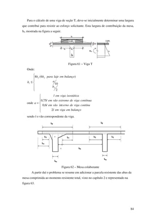 84
Para o cálculo de uma viga de seção T, deve-se inicialmente determinar uma largura
que contribui para resistir ao esforço solicitante. Esta largura de contribuição da mesa,
bf, mostrada na figura a seguir.
Figura 61 – Viga T
Onde:







≤
2
10
)6(8
2
1
b
a
balançoemlajeparahh
b
ff
onde







=
balançoemvigaeml
contínuvigadeernovãoeml
contínuavigadeextremovãoeml
isostáticavigaeml
a
2
int6,0
75,0
sendo l o vão correspondente da viga.
Figura 62 – Mesa colaborante
A partir daí o problema se resume em adicionar a parcela resistente das abas da
mesa comprimida ao momento resistente total, visto no capítulo 2 e representado na
figura 63.
 