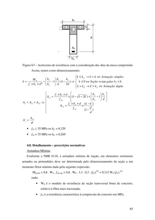 85
Figura 63 – Acréscimo de resistência com a consideração das abas da mesa comprimida
Assim, temos como dimensionamento:





⇔=→>
×⇔≤
⇔=→≤
⇒−





−−
××
=
duplaArmaçãokkkk
hbgularreSeçãok
simplesArmaçãokkkk
d
h
d
h
b
b
dbf
M
k
LL
f
L
ff
w
f
wc
d
'
tan0
'
)
2
1(1
²








−
−
×
××
=














−+−−×
××
=
⇒+=
)
'
1(
)'(
1)'211(
2
1
21
d
d
kk
f
dbf
A
d
h
b
b
k
f
dbf
A
AAA
yd
wc
s
f
w
f
yd
wc
s
sss
φ
2
' s
s
A
A =
• fck ≤ 35 MPa ⇔ kL = 0,320
• fck > 35 MPa ⇔ kL = 0,269
4.8. Detalhamento – prescrições normativas
Armadura Mínima
Conforme a NBR 6118, a armadura mínima de tração, em elementos estruturais
armados ou protendidos deve ser determinada pelo dimensionamento da seção a um
momento fletor mínimo dado pela seguinte expressão:
Md,min = 0,8 . W0 . fctk,sup = 0,8 . W0 . 1,3 . 0,3 . (fck)2/3
= 0,312 W0 (fck) 2/3
onde:
• W0 é o modulo de resistência da seção transversal bruta de concreto,
relativo à fibra mais tracionada;
• fck é a resistência característica à compressão do concreto em MPa.
 
