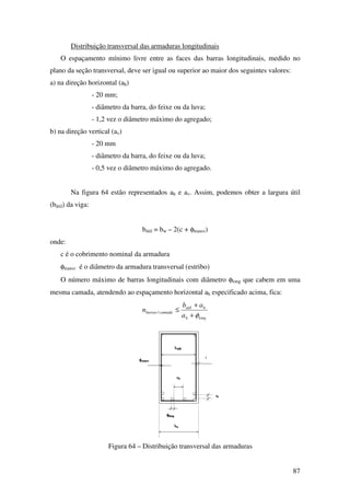 87
Distribuição transversal das armaduras longitudinais
O espaçamento mínimo livre entre as faces das barras longitudinais, medido no
plano da seção transversal, deve ser igual ou superior ao maior dos seguintes valores:
a) na direção horizontal (ah)
- 20 mm;
- diâmetro da barra, do feixe ou da luva;
- 1,2 vez o diâmetro máximo do agregado;
b) na direção vertical (av)
- 20 mm
- diâmetro da barra, do feixe ou da luva;
- 0,5 vez o diâmetro máximo do agregado.
Na figura 64 estão representados ah e av. Assim, podemos obter a largura útil
(bútil) da viga:
bútil = bw – 2(c + φtransv)
onde:
c é o cobrimento nominal da armadura
φtransv é o diâmetro da armadura transversal (estribo)
O número máximo de barras longitudinais com diâmetro φlong que cabem em uma
mesma camada, atendendo ao espaçamento horizontal ah especificado acima, fica:
longh
hutil
camadabarras
a
ab
n
φ+
+
≤/
Figura 64 – Distribuição transversal das armaduras
 