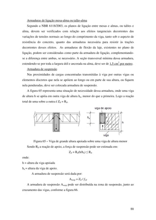 88
Armaduras de ligação mesa-alma ou talão-alma
Segundo a NBR 6118/2003, os planos de ligação entre mesas e almas, ou talões e
alma, devem ser verificados com relação aos efeitos tangenciais decorrentes das
variações de tensões normais ao longo do comprimento da viga, tanto sob o aspecto de
resistência do concreto, quanto das armaduras necessária para resistir às trações
decorrentes desses efeitos. As armaduras de flexão da laje, existentes no plano de
ligação, podem ser consideradas como parte da armadura de ligação, complementando-
se a diferença entre ambas, se necessário. A seção transversal mínima dessa armadura,
estendendo-se por toda a largura útil e ancorada na alma, deve ser de 1,5 cm2
por metro.
Armadura de suspensão
Nas proximidades de cargas concentradas transmitidas à viga por outras vigas ou
elementos discretos que nela se apóiem ao longo ou em parte de sua altura, ou fiquem
nela penduradas, deve ser colocada armadura de suspensão.
A figura 65 representa uma situação de necessidade dessa armadura, onde uma viga
de altura h se apóia em outra viga de altura ha, menor do que a primeira. Logo a reação
total de uma sobre a outra é Zd = Rd.
Figura 65 – Viga de grande altura apoiada sobre uma viga de altura menor
Sendo Rd a reação de apoio, a força de suspensão pode ser estimada em:
Zd = Rd(h/ha) ≤ Rd
onde:
h = altura da viga apoiada
ha = altura da viga de apoio.
A armadura de suspensão será dada por:
Asusp = Zd / fyd
A armadura de suspensão Asusp pode ser distribuída na zona de suspensão, junto ao
cruzamento das vigas, conforme a figura 66.
 