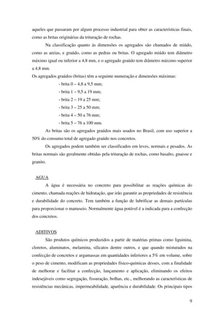 9
aqueles que passaram por algum processo industrial para obter as características finais,
como as britas originárias da trituração de rochas.
Na classificação quanto às dimensões os agregados são chamados de miúdo,
como as areias, e graúdo, como as pedras ou britas. O agregado miúdo tem diâmetro
máximo igual ou inferior a 4,8 mm, e o agregado graúdo tem diâmetro máximo superior
a 4,8 mm.
Os agregados graúdos (britas) têm a seguinte numeração e dimensões máximas:
- brita 0 – 4,8 a 9,5 mm;
- brita 1 – 9,5 a 19 mm;
- brita 2 – 19 a 25 mm;
- brita 3 – 25 a 50 mm;
- brita 4 – 50 a 76 mm;
- brita 5 – 76 a 100 mm.
As britas são os agregados graúdos mais usados no Brasil, com uso superior a
50% do consumo total de agregado graúdo nos concretos.
Os agregados podem também ser classificados em leves, normais e pesados. As
britas normais são geralmente obtidas pela trituração de rochas, como basalto, gnaisse e
granito.
AGUA
A água é necessária no concreto para possibilitar as reações químicas do
cimento, chamada reações de hidratação, que irão garantir as propriedades de resistência
e durabilidade do concreto. Tem também a função de lubrificar as demais partículas
para proporcionar o manuseio. Normalmente água potável é a indicada para a confecção
dos concretos.
ADITIVOS
São produtos químicos produzidos a partir de matérias primas como liguinina,
cloretos, aluminatos, melamina, silicatos dentre outros, e que quando misturados na
confecção de concretos e argamassas em quantidades inferiores a 5% em volume, sobre
o peso de cimento, modificam as propriedades físico-químicas desses, com a finalidade
de melhorar e facilitar a confecção, lançamento e aplicação, eliminando os efeitos
indesejáveis como segregação, fissuração, bolhas, etc., melhorando as características de
resistências mecânicas, impermeabilidade, aparência e durabilidade. Os principais tipos
 
