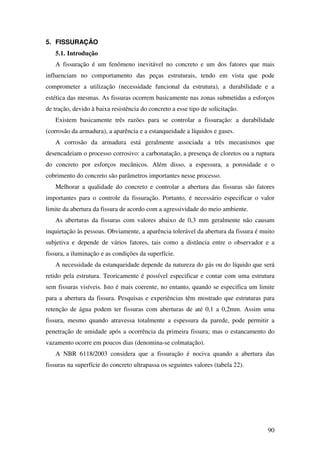 90
5. FISSURAÇÃO
5.1. Introdução
A fissuração é um fenômeno inevitável no concreto e um dos fatores que mais
influenciam no comportamento das peças estruturais, tendo em vista que pode
comprometer a utilização (necessidade funcional da estrutura), a durabilidade e a
estética das mesmas. As fissuras ocorrem basicamente nas zonas submetidas a esforços
de tração, devido à baixa resistência do concreto a esse tipo de solicitação.
Existem basicamente três razões para se controlar a fissuração: a durabilidade
(corrosão da armadura), a aparência e a estanqueidade a líquidos e gases.
A corrosão da armadura está geralmente associada a três mecanismos que
desencadeiam o processo corrosivo: a carbonatação, a presença de cloretos ou a ruptura
do concreto por esforços mecânicos. Além disso, a espessura, a porosidade e o
cobrimento do concreto são parâmetros importantes nesse processo.
Melhorar a qualidade do concreto e controlar a abertura das fissuras são fatores
importantes para o controle da fissuração. Portanto, é necessário especificar o valor
limite da abertura da fissura de acordo com a agressividade do meio ambiente.
As aberturas da fissuras com valores abaixo de 0,3 mm geralmente não causam
inquietação às pessoas. Obviamente, a aparência tolerável da abertura da fissura é muito
subjetiva e depende de vários fatores, tais como a distância entre o observador e a
fissura, a iluminação e as condições da superfície.
A necessidade da estanqueidade depende da natureza do gás ou do líquido que será
retido pela estrutura. Teoricamente é possível especificar e contar com uma estrutura
sem fissuras visíveis. Isto é mais coerente, no entanto, quando se especifica um limite
para a abertura da fissura. Pesquisas e experiências têm mostrado que estruturas para
retenção de água podem ter fissuras com aberturas de até 0,1 a 0,2mm. Assim uma
fissura, mesmo quando atravessa totalmente a espessura da parede, pode permitir a
penetração de umidade após a ocorrência da primeira fissura; mas o estancamento do
vazamento ocorre em poucos dias (denomina-se colmatação).
A NBR 6118/2003 considera que a fissuração é nociva quando a abertura das
fissuras na superfície do concreto ultrapassa os seguintes valores (tabela 22).
 