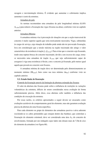 92
secagem e movimentação térmica. É evidente que aumentar o cobrimento implica
aumentar o custo da estrutura.
Armadura de pele
As normas recomendam uma armadura de pele longitudinal mínima (0,10%
Ac,alma) para reduzir a fissuração das vigas (fissuras na alma), conforme visto no capítulo
anterior.
Armadura Mínima
A armadura mínima visa à prevenção de situações em que a seção transversal de
concreto é muito superior aquela que seria teoricamente necessária. Vigas, submetidas
às cargas de serviço, cuja situação de trabalho pode ainda não ter provocado fissuração,
leva em consideração que a tensão máxima na região tracionada não atinge o valor
característico da resistência à tração fct (fctk,sup). Para evitar que o concreto seja fissurado,
tendo uma ruptura brusca do concreto tracionado, devido a um excesso de carga, torna-
se necessária uma armadura de tração As,mim que seja suficientemente capaz de
assegurar à viga uma resistência à flexão, com o concreto já fissurado, pelo menos igual
aquela que possuía no concreto sem fissuras.
A armadura mínima de tração deve ser determinada pelo dimensionamento ao
momento mínimo (Md,min), bem como sua taxa mínima (ωmin) conforme visto no
capítulo anterior.
5.3. Estado limite de fissuração
Controle da fissuração através da limitação da abertura estimada das fissuras
O valor da abertura das fissuras pode sofrer a influência de restrições às variações
volumétricas da estrutura, difíceis de serem consideradas nessa avaliação de forma
suficientemente precisa. Além disso, essa abertura sofre também a influência das
condições de execução da estrutura.
Por essas razões, os critérios apresentados a seguir devem ser encarados como
avaliações aceitáveis do comportamento geral do elemento, mas não garantem avaliação
precisa da abertura de uma fissura específica.
Para cada elemento ou grupo de elementos das armaduras passiva e ativa aderente
(excluindo-se os cabos protendidos que estejam dentro das bainhas), que controlam a
fissuração do elemento estrutural, deve ser considerada uma área Acr do concreto de
envolvimento, formada por um retângulo cujos lados não distam mais de 7,5φ do eixo
do elemento da armadura (ver figura 68).
 