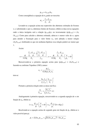 95
ρr,cal = As,calc/Acr
Como conseqüência a equação de σsi pode ser reescrita:
r
calcr
f
yd
si
f
ρ
ρ
γ
σ ,
=
Levando-se a equação acima nas expressões das aberturas estimadas de fissuras
w, e substituindo w por wk (aberturas limites de fissuras), obtêm-se duas novas equações
onde a única incógnita será a relação (ρr,calc/ρr), ou inversamente (ρr/ρr,calc) = (As
/As,calc). Como para calcular a abertura estimada, adota-se o menor valor de w, agora
para atender a fissuração para o valor limite wk, será adotada a menor relação
(As/As,calc), lembrando-se que em nenhuma hipótese essa relação poderá ser menor que
1.
Assim:
ctm
r
calcr
f
yd
si
r
calcr
f
yd
i
i
f
f
E
f
w








=
ρ
ρ
γρ
ρ
γ
η
φ
,,
3
5,12
; 





+= 45
4
5,12
,
risi
r
calcr
f
yd
i
i
E
f
w
ρ
ρ
ρ
γ
η
φ
Reescrevendo-se a primeira equação acima para (ρr/ρr,calc) = (As/As,calc) e
fazendo-se conforme Tepedino (1983), temos:
ksifi
ydi
w
wE
f
a
γη
φ
5,12
=
tem-se:
2
,3
1 





=
s
calcs
ctmf
ydw
A
A
f
fa
γ
Portanto a primeira relação entre as áreas real fica:
1
3
,
≥=
ctmf
ydw
calcs
s
f
fa
A
A
γ
Analogamente à primeira equação, reescrevendo-se a segunda equação de w em
função de aw, obtém-se:
( )r
r
calcr
w
rr
calcr
w aa ρ
ρ
ρ
ρρ
ρ
45445
4
1 2
,,
+=





+=
Resolvendo-se a equação acima do segundo grau em função de ρr, obtém-se o
valor possível para ρr:
( ) calcrwcalcrwcalcrwr aaa ,
2
,, 45,225,22 ρρρρ ++=
 