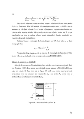 96
ou
( ) 1
4
5,225,22
,
2
,,
≥++==
calcr
w
ww
calcs
s
calcr
r a
aa
A
A
ρρ
ρ
Para atender a fissuração deve-se adotar a menor relação obtida nas equações de
As/As,calc. Caso uma delas inicialmente dê um número menor que 1, significa que a
armadura já calculada à flexão As,calc, atende à fissuração e portanto naturalmente não
precisa achar a outra relação. Não se pode adotar uma relação menor que 1, o que
significaria usar uma armadura inferior àquela calculada à flexão, atendendo aos
requisitos do estado limite último.
Particularizando a verificação da fissuração para aço CA-50, o valor de aw dado
na equação fica:
kf
i
w
w
a
γ
φ5
10361,7 −
×=
As equações de ρr e ρr/ρr,calc são as mesmas da formulação de Tepedino (1983),
com o valor de aw atualizado pelas novas prescrições da NBR 6118/2003.
Cálculo da tensão σsi no Estádio II
A tensão de serviço σsi, foi calculada no item anterior com o valor aproximado dado
por Tepedino (1983). Essa tensão será calculada agora, segundo a NBR 6118/2003, ou
seja, no estádio II. Para isso seja a figura 69, onde uma seção transversal está
apresentada com sua armadura de compressão A’s e de tração As, assim como a
profundidade da linha neutra no estádio II, xII.
Figura 69 – Seção fissurada (estádio II)
 