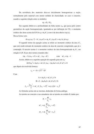 97
Da resistência dos materiais deve-se inicialmente homogeneizar a seção,
normalmente pelo material com menor módulo de elasticidade, no caso o concreto,
usando a seguinte relação entre os módulos:
αe = Es / Ecs
Em seguida obtém-se a profundidade da linha neutra xII, que passa pelo centro
geométrico da seção homogeneizada, igualando-se por definição de CG, o momento
estático das áreas acima da LN (b.xII e αeA’s) com o da área abaixo (αeAs).
Dessa forma vem:
(b.xII).xII / 2 - A’s.(xII-d’) + αe.A’s.(xII-d’) = αe.As.(d-xII)
O segundo termo da equação acima se refere ao momento estático da área A’s
que está sendo retirado do momento estático da área de concreto comprimido, que já o
contempla. O terceiro termo é o momento estático da área homogeneizada αe.A’s em
relação à LN. Esses dois termos reunidos dão:
(αe – 1).(xII – d’) = α’e . (xII – d’) com α’e = αe – 1
Assim, obtém-se a seguinte equação do segundo grau em xII:
(b/2)xII
2
+ (αeAs + α’eA’s)xII – (αeAsd + α’eA’sd’) = 0
que depois de resolvida fornece:
BAAxII ++−= 2
Com
A = (αeAs + α’eA’s) / b
B = 2 . (αeAsd + α’eA’sd’) / b
( ) ( )22
3
'''
3
IIseIIse
II
II xdAdxA
bx
I −+−+= αα
As fórmulas acima são as mesmas, deduzidas de forma análoga.
As tensões no concreto e nas armaduras são as tensões no estádio II, dadas por:
II
II
c x
I
M
=σ
( )'' dx
I
M
II
II
es −= ασ
( )II
II
esi xd
I
M
−= ασ
 