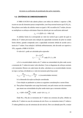 10
de terem os coeficientes de ponderação das ações majorados.
1.6. CRITÉRIOS DE DIMENSIONAMENTO
A NBR 6118/2014 não admite pilares com índice de esbeltez λ superior a 200,
exceto no caso de elementos pouco comprimidos, com força normal menor que 0,10 fcdAc.
Para pilares com índice de esbeltez maior ou igual a 140, na análise de 2ª ordem, devem-
se multiplicar os esforços solicitantes finais de cálculo por um coeficiente adicional:
]4,1/)140(01,0[11  n
A esbeltez limite (λ1) corresponde ao valor da variável que a partir do qual os
efeitos de 2ª ordem provocam uma redução da capacidade resistente do pilar no estado
limite último, quando comparada com a capacidade resistente obtida de acordo com a
teoria de 1ª ordem. Essa redução é definida arbitrariamente, não devendo ser superior a
10%, segundo a NBR 6118/2014.
O valor de 1 pode ser calculado pela expressão:
b
h
e


1
1
5,1225 
 onde 35  1 90
e1/h é a excentricidade relativa de 1ª ordem na extremidade do pilar onde ocorre
o momento de 1ª ordem de maior valor absoluto. Com os diagramas de esforços normais
e de momentos fletores em cada tramo do pilar, calculam-se as excentricidades iniciais
no topo e na base, dividindo-se o valor do momento pela força axial.
N
M
e
topo
topoi , e
N
M
e base
basei ,  (excentricidades iniciais)
h é a dimensão da seção na direção considerada.
Com relação ao parâmetro b temos as seguintes considerações a serem feitas:
a) Para pilares biapoiados sem carga horizontal, com pelo menos um dos momentos
que atuam nas extremidades do pilar sendo maior que o momento mínimo:
14,0,40,040,060,0  b
A
B
b sendo
M
M

Onde MA e MB são os momentos de 1ª ordem nos extremos do pilar, obtidos na
análise de 1ª ordem no caso de estruturas de nós fixos e os momentos totais (1ª ordem e
2ª ordem global) no caso de estruturas de nós móveis. Deve ser adotado para MA o maior
 