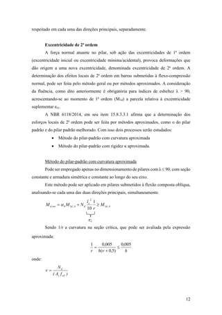 12
respeitado em cada uma das direções principais, separadamente.
Excentricidade de 2ª ordem
A força normal atuante no pilar, sob ação das excentricidades de 1ª ordem
(excentricidade inicial ou excentricidade mínima/acidental), provoca deformações que
dão origem a uma nova excentricidade, denominada excentricidade de 2ª ordem. A
determinação dos efeitos locais de 2ª ordem em barras submetidas à flexo-compressão
normal, pode ser feita pelo método geral ou por métodos aproximados. A consideração
da fluência, como dito anteriormente é obrigatória para índices de esbeltez λ > 90,
acrescentando-se ao momento de 1ª ordem (M1d) a parcela relativa à excentricidade
suplementar ecc.
A NBR 6118/2014, em seu item 15.8.3.3.1 afirma que a determinação dos
esforços locais de 2ª ordem pode ser feita por métodos aproximados, como o do pilar
padrão e do pilar padrão melhorado. Com isso dois processos serão estudados:
 Método do pilar-padrão com curvatura aproximada
 Método do pilar-padrão com rigidez κ aproximada.
Método do pilar-padrão com curvatura aproximada
Pode ser empregado apenas no dimensionamento de pilares com λ ≤ 90, com seção
constante e armadura simétrica e constante ao longo do seu eixo.
Este método pode ser aplicado em pilares submetidos à flexão composta oblíqua,
analisando-se cada uma das duas direções principais, simultaneamente.
Ad
e
dAdbtotd M
r
l
NMM ,1
2
,1,
1
10
 
Sendo 1/r a curvatura na seção crítica, que pode ser avaliada pela expressão
aproximada:
hhr
005,0
)5,0(
005,01




onde:
)fA(
N
cdc
d

 