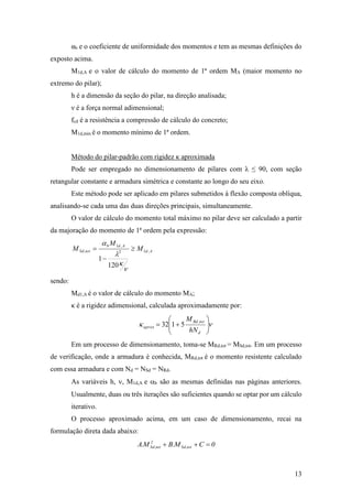 13
αb e o coeficiente de uniformidade dos momentos e tem as mesmas definições do
exposto acima.
M1d,A e o valor de cálculo do momento de 1ª ordem MA (maior momento no
extremo do pilar);
h é a dimensão da seção do pilar, na direção analisada;
ν é a força normal adimensional;
fcd é a resistência a compressão de cálculo do concreto;
M1d,min é o momento mínimo de 1ª ordem.
Método do pilar-padrão com rigidez κ aproximada
Pode ser empregado no dimensionamento de pilares com λ ≤ 90, com seção
retangular constante e armadura simétrica e constante ao longo do seu eixo.
Este método pode ser aplicado em pilares submetidos à flexão composta oblíqua,
analisando-se cada uma das duas direções principais, simultaneamente.
O valor de cálculo do momento total máximo no pilar deve ser calculado a partir
da majoração do momento de 1ª ordem pela expressão:
Ad
Adb
totSd M
M
M ,12
,1
,
120
1







sendo:
Md1,A é o valor de cálculo do momento MA;
κ é a rigidez adimensional, calculada aproximadamente por:
 






d
totRd
aprox
hN
M ,
5132
Em um processo de dimensionamento, toma-se MRd,tot = MSd,tot. Em um processo
de verificação, onde a armadura é conhecida, MRd,tot é o momento resistente calculado
com essa armadura e com Nd = NSd = NRd.
As variáveis h, , M1d,A e b são as mesmas definidas nas páginas anteriores.
Usualmente, duas ou três iterações são suficientes quando se optar por um cálculo
iterativo.
O processo aproximado acima, em um caso de dimensionamento, recai na
formulação direta dada abaixo:
0CM.BM.A tot,Sd
2
tot,Sd 
 