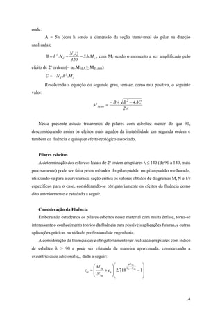 14
onde:
A = 5h (com h sendo a dimensão da seção transversal do pilar na direção
analisada);
c
2
ed
d
2
M.h.5
320
lN
N.hB  , com Mc sendo o momento a ser amplificado pelo
efeito de 2ª ordem (= αb.M1d,A ≥ Md1,min)
c
2
d M.h.NC 
Resolvendo a equação do segundo grau, tem-se, como raiz positiva, o seguinte
valor:
A2
AC4BB
M
2
tot,Sd


Nesse presente estudo trataremos de pilares com esbeltez menor do que 90,
desconsiderando assim os efeitos mais agudos da instabilidade em segunda ordem e
também da fluência e qualquer efeito reológico associado.
Pilares esbeltos
A determinação dos esforços locais de 2ª ordem em pilares   140 (de 90 a 140, mais
precisamente) pode ser feita pelos métodos do pilar-padrão ou pilar-padrão melhorado,
utilizando-se para a curvatura da seção crítica os valores obtidos de diagramas M, N e 1/r
específicos para o caso, considerando-se obrigatoriamente os efeitos da fluência como
dito anteriormente e estudado a seguir.
Consideração da Fluência
Embora não estudemos os pilares esbeltos nesse material com muita ênfase, torna-se
interessante o conhecimento teórico da fluência para possíveis aplicações futuras, e outras
aplicações práticas na vida do profissional de engenharia.
A consideração da fluência deve obrigatoriamente ser realizada em pilares com índice
de esbeltez  > 90 e pode ser efetuada de maneira aproximada, considerando a
excentricidade adicional ecc dada a seguir:



















1718,2 Sge
Sg
NN
N
a
Sg
Sg
cc e
N
M
e

 