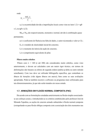 15
onde
2
10
e
cci
e
l
IE
N 
;
ea é a excentricidade devida a imperfeições locais como visto no item 1.2 (= tg
x le ou tg x le/2).
MSg e NSg são respectivamente, momento e normal, devido à combinação quase
permanente;
 é o coeficiente de fluência (na falta de dados, o autor recomenda o valor =2) ;
Eci é o modulo de elasticidade inicial do concreto;
Ic é o momento de inércia da seção de concreto;
le é o comprimento equivalente do pilar.
Pilares muito esbeltos
Pilares com  > 140 (e até 200) são considerados muito esbeltos, como visto
anteriormente, e devem ser calculados com um maior rigor técnico, em termos de
deformações não lineares ou efeitos de segunda ordem (análise p-delta ou outro método
semelhante). Com isso deve ser utilizada bibliografia específica, que contenham os
ábacos de iterações (vide alguns ábacos em anexo), bem como as suas avaliações
apropriadas. Pode-se também recorrer a softwares ou programas mais sofisticados para
tais dimensionamentos, já que não serão tratados em nosso estudo.
1.7. ARMAÇÕES EM FLEXÃO NORMAL COMPOSTA (FNC)
De acordo com as formulações estudadas anteriormente na flexão simples associando-
se aos esforços axiais; e introduzindo-se os critérios estabelecidos pelo professor José de
Miranda Tepedino, as seções de concreto armado submetidas à flexão normal composta
(extrapolando-se para flexão oblíqua composta com a associação dos dois momentos nas
 