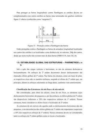 19
Para proteger as barras longitudinais contra flambagem os estribos devem ser
complementados com outros estribos ou barras retas terminadas em ganchos conforme
figura 11 abaixo (conhecidos como “sargentos”):
Figura 11 – Proteção contra a flambagem das barras
Estão protegidas contra a flambagem as barras da armadura longitudinal localizadas
nos cantos dos estribos e as localizadas a uma distância de, no máximo, 20фt dos cantos,
desde que neste trecho não existam mais de duas barras (NBR 6118, item 18.2.4).
1.9. ESTABILIDADE GLOBAL DAS ESTRUTURAS – PARÂMETROS  e
γz
Sob a ação das cargas verticais e horizontais, os nós da estrutura deslocam-se
horizontalmente. Os esforços de 2ª ordem decorrentes desses deslocamentos são
chamados efeitos globais de 2ª ordem. Nas barras da estrutura, como um lance de pilar,
os respectivos eixos não se mantêm retilíneos, surgindo aí efeitos de 2ª ordem que, em
princípio, afetam os esforços solicitantes ao longo delas, conforme visto anteriormente.
Classificação das Estruturas: de nós fixos e de nós móveis
São consideradas, para efeito de cálculo, como de nós fixos, as estruturas cujos
deslocamentos horizontais são pequenos e, por decorrência, os efeitos globais de 2ª ordem
são desprezíveis (inferiores a 10% dos respectivos esforços de 1ª ordem). Nessas
estruturas, basta considerar os efeitos locais e localizados de 2ª ordem.
As estruturas de nós móveis são aquelas onde os deslocamentos horizontais não são
pequenos, e em decorrências dos efeitos globais de 2ª ordem são importantes (superiores
a 10% dos respectivos esforços de 1ª ordem). Nessas estruturas devem ser considerados
tanto os esforços de 2ª ordem globais como os locais e localizados.
 