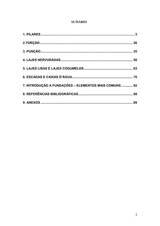 2
SUMÁRIO
1. PILARES........................................................................................................ 3
2.TORÇÃO....................................................................................................... 26
3. PUNÇÃO...................................................................................................... 35
4. LAJES NERVURADAS................................................................................ 50
5. LAJES LISAS E LAJES COGUMELOS...................................................... 63
6. ESCADAS E CAIXAS D’ÁGUA................................................................... 70
7. INTRODUÇÃO A FUNDAÇÕES – ELEMENTOS MAIS COMUNS............. 82
8. REFERÊNCIAS BIBLIOGRÁFICAS............................................................ 88
9. ANEXOS ...................................................................................................... 89
 
