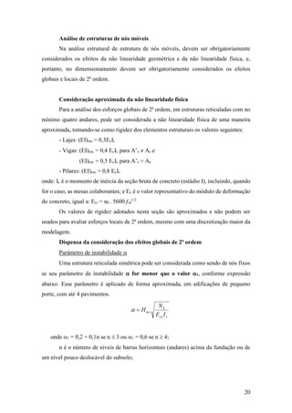 20
Análise de estruturas de nós móveis
Na análise estrutural de estrutura de nós móveis, devem ser obrigatoriamente
considerados os efeitos da não linearidade geométrica e da não linearidade física, e,
portanto, no dimensionamento devem ser obrigatoriamente considerados os efeitos
globais e locais de 2ª ordem.
Consideração aproximada da não linearidade física
Para a análise dos esforços globais de 2ª ordem, em estruturas reticuladas com no
mínimo quatro andares, pode ser considerada a não linearidade física de uma maneira
aproximada, tomando-se como rigidez dos elementos estruturais os valores seguintes:
- Lajes: (EI)sec = 0,3EcIc
- Vigas: (EI)sec = 0,4 EcIc para A’s  As e
(EI)sec = 0,5 EcIc para A’s = As
- Pilares: (EI)sec = 0,8 EcIc
onde: Ic é o momento de inércia da seção bruta de concreto (estádio I), incluindo, quando
for o caso, as mesas colaborantes; e Ec é o valor representativo do módulo de deformação
do concreto, igual a: Eci = αE . 5600 fck
1/2
Os valores de rigidez adotados nesta seção são aproximados e não podem ser
usados para avaliar esforços locais de 2ª ordem, mesmo com uma discretização maior da
modelagem.
Dispensa da consideração dos efeitos globais de 2ª ordem
Parâmetro de instabilidade 
Uma estrutura reticulada simétrica pode ser considerada como sendo de nós fixos
se seu parâmetro de instabilidade  for menor que o valor 1, conforme expressão
abaixo. Esse parâmetro é aplicado de forma aproximada, em edificações de pequeno
porte, com até 4 pavimentos.
ccs
k
tot
IE
N
H
onde 1 = 0,2 + 0,1n se n  3 ou 1 = 0,6 se n  4;
n é o número de níveis de barras horizontais (andares) acima da fundação ou de
um nível pouco deslocável do subsolo;
 