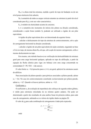 21
Htot é a altura total da estrutura, medida a partir do topo da fundação ou de um
nível pouco deslocável do subsolo;
Nk é somatória de todas as cargas verticais atuantes na estrutura (a partir do nível
considerado para Htot), com seu valor característico;
Ecs é módulo de elasticidade secante do concreto;
Ic é a somatória dos momentos de inércia dos pilares na direção considerada,
considerando a seção bruta (estádio I), podendo ser utilizado a rigidez de um pilar
equivalente.
A rigidez do pilar equivalente deve ser determinada da seguinte forma:
- calcular o deslocamento do topo da estrutura de contraventamento, sob a ação
do carregamento horizontal na direção considerada.
- calcular a rigidez de um pilar equivalente de seção constante, engastado na base
e livre no topo, de mesma altura Htot tal que, sob a ação do mesmo carregamento, sofra o
mesmo deslocamento no topo.
Em resumo, este método baseia-se na verificação da deslocabilidade da estrutura
geral para uma carga horizontal qualquer, aplicada no topo da edificação, a partir da
equação da flecha elástica para vigas em balanço com uma carga concentrada na
extremidade (f = PL³/3EI – vide anexo).
O valor-limite 1 = 0,6 prescrito para n  4 é, em geral, aplicável às estruturas usuais
de edifícios.
Para associações de pilares-parede e para pórticos associados a pilares-parede, adotar
1 = 0,6. No caso de contraventamento constituído exclusivamente por pilares-parede,
adotar 1 = 0,7. Quando só houver pórticos, adotar 1 = 0,5.
Coeficiente γz
O coeficiente γz, de avaliação da importância dos esforços de segunda ordem globais,
é valido para estruturas reticuladas de no mínimo quatro andares. Ele pode ser
determinado a partir dos resultados de uma análise linear de primeira ordem, para cada
caso de carregamento, adotando-se os valores de rigidez dados na página 20.
O valor de γz para cada combinação de carregamento é dado pela expressão:
d,tot,1
d,tot
z
M
M
1
1




onde
 