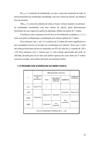 22
M1,tot,d é o momento de tombamento, ou seja, a soma dos momentos de todas as
forças horizontais da combinação considerada, com seus valores de cálculo, em relação à
base da estrutura.
Mtot,d é a soma dos produtos de todas as forças verticais atuantes na estrutura ,
na combinação considerada, com seus valores de cálculo, pelos deslocamentos
horizontais de seus respectivos pontos de aplicação, obtidos na análise de 1ª ordem.
Considera-se que a estrutura é de nós fixos se for obedecida a condição γz  1,1, e
neste caso pode ser dispensada a consideração dos esforços globais de 2ª ordem.
Para estruturas com γz até 1,3 os esforços de 2ª ordem são muito significativos e
por conseqüência devem ser levados em consideração nos cálculos. Neste caso o valor
dos esforços horizontais devem ser majorados em 95% do valor de γz, variando de 1,05 a
1,24. Para estruturas com γz maiores que 1,3 esta solução aproximada não pode ser
utilizada, devendo para tal ser feito uma análise rigorosa dos reais efeitos de 2ª ordem,
como por exemplo, uma análise não linear em elementos finitos.
1.10 RESUMO DAS EXIGÊNCIAS DA NBR6118/2014
 