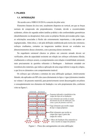 3
1. PILARES
1.1. INTRODUÇÃO
De acordo com a NBR 6118/2014 o conceito de pilar seria:
Elementos lineares de eixo reto, usualmente dispostos na vertical, em que as forças
normais de compressão são preponderantes. Contudo, devido a excentricidades
acidentais, efeitos de segunda ordem (análise p-delta) e não conformidades geométricas
(desalinhamento ou desaprumo); bem como as próprias flexões provocadas pelas vigas,
as solicitações associadas à flexão são extremamente importantes, e não podem ser
negligenciadas. Além disso, e até pela definição estabelecida pela teoria das estruturas;
esforços cisalhantes, cortantes ou tangenciais também devem ser avaliados nos
dimensionamentos desses elementos, com a presença destes momentos.
Na engenharia estrutural clássica os pilares em concreto armado devem ser
verificados, além da capacidade resistente em relação aos esforços solicitantes (flexão,
cisalhamento e esforços axiais), o comportamento com relação à instabilidade estrutural,
mais precisamente às questões referentes à flambagem – fenômeno estudado em
resistência dos materiais, que indica a aplicação de uma carga inferior à carga de colapso,
e que leva os elementos a um comportamento instável.
Os esforços que solicitam a estrutura de uma edificação qualquer, intuitivamente
falando, são aplicados em 90% dos casos diretamente às lajes e vigas (elementos tratados
no volume 1 do presente material), para posteriormente serem descarregados em pilares
e conseqüentemente nos elementos de fundação e no solo propriamente dito, conforme
visto na figura 1.
Figura 1 – Fluxo dos carregamentos em uma edificação
 