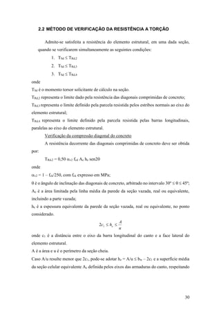 30
2.2 MÉTODO DE VERIFICAÇÃO DA RESISTÊNCIA A TORÇÃO
Admite-se satisfeita a resistência do elemento estrutural, em uma dada seção,
quando se verificarem simultaneamente as seguintes condições:
1. TSd  TRd,2
2. TSd  TRd,3
3. TSd  TRd,4
onde
TSd é o momento torsor solicitante de cálculo na seção.
TRd,2 representa o limite dado pela resistência das diagonais comprimidas de concreto;
TRd,3 representa o limite definido pela parcela resistida pelos estribos normais ao eixo do
elemento estrutural;
TRd,4 representa o limite definido pela parcela resistida pelas barras longitudinais,
paralelas ao eixo do elemento estrutural.
Verificação da compressão diagonal do concreto
A resistência decorrente das diagonais comprimidas de concreto deve ser obtida
por:
TRd,2 = 0,50 v2 fcd Ae he sen2
onde
v2 = 1 – fck/250, com fck expresso em MPa;
 é o ângulo de inclinação das diagonais de concreto, arbitrado no intervalo 30º    45º;
Ae é a área limitada pela linha média da parede da seção vazada, real ou equivalente,
incluindo a parte vazada;
he é a espessura equivalente da parede da seção vazada, real ou equivalente, no ponto
considerado.
u
A
hc e 12
onde c1 é a distância entre o eixo da barra longitudinal do canto e a face lateral do
elemento estrutural.
A é a área e u é o perímetro da seção cheia.
Caso A/u resulte menor que 2c1, pode-se adotar he = A/u  bw – 2c1 e a superfície média
da seção celular equivalente Ae definida pelos eixos das armaduras do canto, respeitando
 
