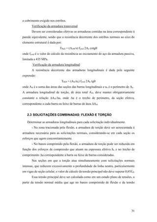 31
o cobrimento exigido nos estribos.
Verificação da armadura transversal
Devem ser consideradas efetivas as armaduras contidas na área correspondente à
parede equivalente, sendo que a resistência decorrente dos estribos normais ao eixo do
elemento estrutural é dada por:
TRd3 = (As90/s) fywd 2Ae cotg
onde fywd é o valor de cálculo da resistência ao escoamento do aço da armadura passiva,
limitada a 435 MPa.
Verificação da armadura longitudinal
A resistência decorrente das armaduras longitudinais é dada pela seguinte
expressão:
TRd4 = (Asl/ue) fywd 2Ae tg
onde Asl é a soma das áreas das seções das barras longitudinais e ue é o perímetro de Ae.
A armadura longitudinal de torção, de área total Asl, deve manter obrigatoriamente
constante a relação Asl/u, onde u é o trecho de perímetro, da seção efetiva,
correspondente a cada barra ou feixe de barras de área Asl.
2.3 SOLICITAÇÕES COMBINADAS: FLEXÃO E TORÇÃO
Determinar as armaduras longitudinais para cada solicitação individualmente.
- Na zona tracionada pela flexão, a armadura de torção deve ser acrescentada à
armadura necessária para as solicitações normais, considerando-se em cada seção os
esforços que agem concomitantemente.
- No banzo comprimido pela flexão, a armadura de torção pode ser reduzida em
função dos esforços de compressão que atuam na espessura efetiva he e no trecho de
comprimento u correspondente à barra ou feixe de barras consideradas.
Nas seções em que a torção atua simultaneamente com solicitações normais
intensas, que reduzem excessivamente a profundidade da linha neutra, particularmente
em vigas de seção celular, o valor de cálculo da tensão principal não deve superar 0,85fcd.
Essa tensão principal deve ser calculada como em um estado plano de tensões, a
partir da tensão normal média que age no banzo comprimido de flexão e da tensão
 