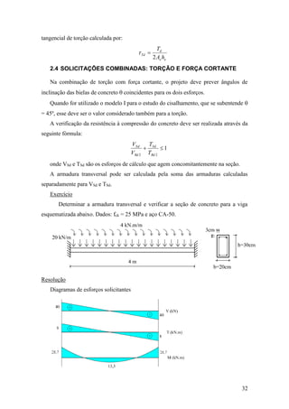32
tangencial de torção calculada por:
ee
d
Td
hA
T
2

2.4 SOLICITAÇÕES COMBINADAS: TORÇÃO E FORÇA CORTANTE
Na combinação de torção com força cortante, o projeto deve prever ângulos de
inclinação das bielas de concreto  coincidentes para os dois esforços.
Quando for utilizado o modelo I para o estudo do cisalhamento, que se subentende 
= 45º, esse deve ser o valor considerado também para a torção.
A verificação da resistência à compressão do concreto deve ser realizada através da
seguinte fórmula:
1
22

Rd
Sd
Rd
Sd
T
T
V
V
onde VSd e TSd são os esforços de cálculo que agem concomitantemente na seção.
A armadura transversal pode ser calculada pela soma das armaduras calculadas
separadamente para VSd e TSd.
Exercício
Determinar a armadura transversal e verificar a seção de concreto para a viga
esquematizada abaixo. Dados: fck = 25 MPa e aço CA-50.
Resolução
Diagramas de esforços solicitantes
 