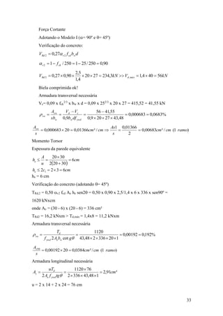 33
Força Cortante
Adotando o Modelo I (= 90º e = 45º)
Verificação do concreto:
dbfV wcdvRd 22 27,0 
90,0250/251250/12  ckv f
kNVkNV máxdRd 56404,13,2342720
4,1
5,2
90,027,0 ,2 
Biela comprimida ok!
Armadura transversal necessária
Vc= 0,09 x fck
2/3
x bw x d = 0,09 x 252/3
x 20 x 27 = 415,52 = 41,55 kN
%0683,0000683,0
48,4327209,0
55,4156
9,0






ywdw
cd
w
sw
sw
dfb
VV
sb
A
r
)1(/²00683,0
2
01366,01
/²01366,020000683,0 ramocmcm
s
As
cmcm
s
Asw

Momento Torsor
Espessura da parede equivalente
he = 6 cm
Verificação do concreto (adotando = 45º)
TRd,2 = 0,50 v2 fcd Ae he sen2 = 0,50 x 0,90 x 2,5/1,4 x 6 x 336 x sen90º =
1620 kNxcm
onde Ae = (30 - 6) x (20 - 6) = 336 cm²
TRd2 = 16,2 kNxm > Td,máx = 1,4x8 = 11,2 kNxm
Armadura transversal necessária
%192,000192,0
120336248,43
1120
cot2




r
gbAf
T
weywd
d
sw
)1(/²0384,02000192,090
ramocmcm
s
As

Armadura longitudinal necessária
²91,2
148,433362
761120
2
cm
tgfA
uT
A
ywde
d
s 




u = 2 x 14 + 2 x 24 = 76 cm
 
cmch
cm
u
A
h
e
e
6322
6
30202
3020
1 




 