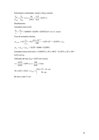 34
Solicitações combinadas: torção e força cortante
193,0
2,16
2,11
3,234
56
1
22

Rd
Sd
Rd
Sd
T
T
V
V
Detalhamento
Armadura transversal
)1(/²04523,00384,000683,0901
ramocmcm
s
A
s
A ss

Taxa de armadura mínima
sw
ywk
ctm
mínsw
f
f
rr 

 
%103,01003,1
500
253,0
2,02,0 3
3/2
,
%260,0068,0192,0  swVswTsw rrr
Armadura transversal total  0,0683% x 20 x 100/2 + 0,192% x 20 x 100 =
4,523 cm²/m
Adotando 8 mm (Asф= 0,503 cm²) temos:
cmen 11
99,8
100
99,8
503,0
523,4



 

cm
cm
smáx
30
16276,0
3,23467,056
8 mm a cada 11 cm
 