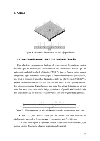 35
3. PUNÇÃO
Figura 18 – Panorama da fissuração em uma laje puncionada
3.1 COMPORTAMENTO DE LAJES SOB CARGA DE PUNÇÃO
Com relação ao comportamento das lajes sob o carregamento de punção, os ensaios
mostram que as deformações circunferenciais são inicialmente maiores que as
deformações radiais [Leonhardt e Mönnig (1979)]. Por isso, as fissuras radiais surgem
em primeiro lugar. Somente no ato do colapso há formação de uma fissura quase circular,
que limita o contorno de um sólido deslocado ao redor do pilar. Segundo CORDOVIL
(1997), a distância dessa fissura circular indica até onde a superfície de ruptura se estende.
Em lajes sem armadura de cisalhamento, essa superfície atinge distâncias que variam
entre duas a três vezes a altura útil d da laje, como ilustra a figura 19. O sólido deslocado
tem a semelhança de um tronco de cone, entretanto, com uma irregularidade acentuada.
Figura 19 – Zona de ruptura em lajes submetidas à punção, sem armadura transversal
CORDOVIL (1997) ressalta ainda que, no caso de lajes com armadura de
cisalhamento, a superfície de ruptura pode ocorrer em três posições diferentes:
- na zona entre o pilar e a primeira camada da armadura de cisalhamento, com
ruptura somente do concreto adjacente ao pilar (punção restrita);
 
