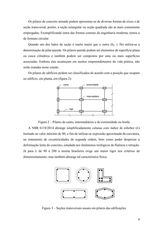 4
Os pilares de concreto armado podem apresentar-se de diversas formas de eixos e de
seção transversal, porém, a seção retangular ou seção quadrada são as mais comumente
empregadas. Exemplificando outra das formas comuns da engenharia moderna, temos a
de formato circular.
Quando um dos lados da seção é muito maior que o outro (bw  5h) utiliza-se a
denominação de pilar-parede. Os pilares-parede podem ser elementos de superfície plana
ou casca cilíndrica e também podem ser compostos por uma ou mais superfícies
associadas. Embora elas aconteçam em muitos empreendimentos da vida prática, não
serão tratadas neste estudo.
Os pilares de edifícios podem ser classificados de acordo com a posição que ocupam
no edifício, em planta, em (figura 2):
Figura 2 – Pilares de canto, intermediários e de extremidade ou borda
A NBR 6118/2014 abrange simplificadamente colunas com índice de esbeltez ()
limitado ao valor máximo de 90, a fim de utilizar-se expressão aproximada da curvatura,
no tratamento de excentricidades de segunda ordem, bem como poder desprezar a
deformação lenta do concreto, estudada nos fenômenos reológicos de fluência e retração.
Já para  de 90 a 200 a norma brasileira exige um maior rigor nos critérios de
dimensionamento; mas também abrange tal característica física.
Figura 3 – Seções transversais usuais em pilares das edificações
 