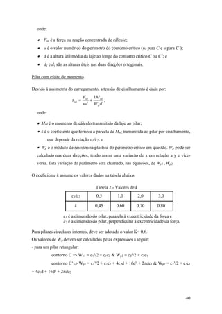 40
onde:
 Fsd é a força ou reação concentrada de cálculo;
 u é o valor numérico do perímetro do contorno crítico (u0 para C e u para C’);
 d é a altura útil média da laje ao longo do contorno crítico C ou C’; e
 dx e dy são as alturas úteis nas duas direções ortogonais.
Pilar com efeito de momento
Devido à assimetria do carregamento, a tensão de cisalhamento é dada por:
dW
kM
ud
F
p
sdsd
sd  ,
onde:
 Msd é o momento de cálculo transmitido da laje ao pilar;
 k é o coeficiente que fornece a parcela de Msd, transmitida ao pilar por cisalhamento,
que depende da relação c1/c2; e
 Wp é o módulo de resistência plástica do perímetro crítico em questão. Wp pode ser
calculado nas duas direções, tendo assim uma variação de x em relação a y e vice-
versa. Esta variação do parâmetro será chamado, nas equações, de Wp1 e Wp2.
O coeficiente k assume os valores dados na tabela abaixo.
Tabela 2 - Valores de k
c1/c2 0,5 1,0 2,0 3,0
k 0,45 0,60 0,70 0,80
c1 é a dimensão do pilar, paralela à excentricidade da força e
c2 é a dimensão do pilar, perpendicular à excentricidade da força.
Para pilares circulares internos, deve ser adotado o valor K= 0,6.
Os valores de Wp devem ser calculados pelas expressões a seguir:
- para um pilar retangular:
contorno C  Wp1 = c1²/2 + c1c2 & Wp2 = c2²/2 + c2c1
contorno C’ Wp1 = c1²/2 + c1c2 + 4c2d + 16d² + 2dc1 & Wp2 = c2²/2 + c2c1
+ 4c1d + 16d² + 2dc2
 