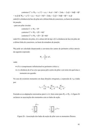 41
contorno C” Wp1 = c1²/2 + c1c2 + 4c2d + 16d² + 2dc1 + 2c2β + 16dβ + 4β²
+ c1β & Wp2 = c2²/2 + c2c1 + 4c1d + 16d² + 2dc2 + 2c1β + 16dβ + 4β² + c2β
onde β é a distância da face do pilar até a última linha de conectores, ou haste da armadura
de punção.
- para um pilar circular:
contorno C  Wp = D²
contorno C’ Wp = (D + 4d)²
contorno C” Wp = (D + 2β +4d)²
onde D é o diâmetro do pilar, d é a altura útil da laje e β é a distância da face do pilar até
a última linha de conectores, ou haste da armadura de punção;
Wp pode ser calculado desprezando a curvatura dos cantos do perímetro crítico através
da seguinte expressão:
dleW
u
p  0
,
onde:
 dl é o comprimento infinitesimal no perímetro crítico u;
 e é a distância de dl ao eixo que passa pelo centro do pilar e em torno do qual atua o
momento em questão.
No caso de existirem momentos em duas direções ortogonais, a expressão de sd é dada
por:
dW
M
k
dW
M
k
du
F
p
sd
p
sdsd
sd




2
2
2
1
1
1
.
 ,
Fazendo-se as adaptações necessárias para k1 e k2, bem como para Wp1 e Wp2. A figura 26
esclarece as associações dos momentos com os lados da seção.
Figura 26 - Associação dos lados da seção do pilar com os momentos fletores
 
