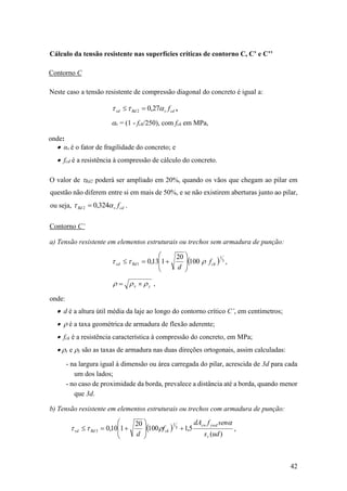 42
Cálculo da tensão resistente nas superfícies críticas de contorno C, C’ e C’’
Contorno C
Neste caso a tensão resistente de compressão diagonal do concreto é igual a:
cdvRdsd f 27,02  ,
v = (1 - fck/250), com fck em MPa,
onde:
 αv é o fator de fragilidade do concreto; e
 fcd é a resistência à compressão de cálculo do concreto.
O valor de Rd2 poderá ser ampliado em 20%, quando os vãos que chegam ao pilar em
questão não diferem entre si em mais de 50%, e se não existirem aberturas junto ao pilar,
ou seja, cdvRd f 324,02  .
Contorno C’
a) Tensão resistente em elementos estruturais ou trechos sem armadura de punção:
  3
1
1 100
20
113,0 ckRdsd f
d
r 







 ,
yx rrr  ,
onde:
 d é a altura útil média da laje ao longo do contorno crítico C’, em centímetros;
 r é a taxa geométrica de armadura de flexão aderente;
 fck é a resistência característica à compressão do concreto, em MPa;
 rx e ry são as taxas de armadura nas duas direções ortogonais, assim calculadas:
- na largura igual à dimensão ou área carregada do pilar, acrescida de 3d para cada
um dos lados;
- no caso de proximidade da borda, prevalece a distância até a borda, quando menor
que 3d.
b) Tensão resistente em elementos estruturais ou trechos com armadura de punção:
 
)(
5,1100
20
110,0 3
1
3
uds
senfdA
f
d r
ywdsw
ckRdsd

r 







 ,
 