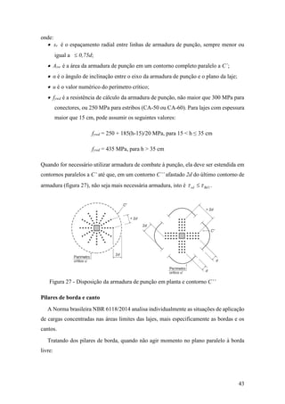 43
onde:
 sr é o espaçamento radial entre linhas de armadura de punção, sempre menor ou
igual a  0,75d;
 Asw é a área da armadura de punção em um contorno completo paralelo a C´;
 α é o ângulo de inclinação entre o eixo da armadura de punção e o plano da laje;
 u é o valor numérico do perímetro crítico;
 fywd é a resistência de cálculo da armadura de punção, não maior que 300 MPa para
conectores, ou 250 MPa para estribos (CA-50 ou CA-60). Para lajes com espessura
maior que 15 cm, pode assumir os seguintes valores:
fywd = 250 + 185(h-15)/20 MPa, para 15 < h ≤ 35 cm
fywd = 435 MPa, para h > 35 cm
Quando for necessário utilizar armadura de combate à punção, ela deve ser estendida em
contornos paralelos a C’ até que, em um contorno C’’ afastado 2d do último contorno de
armadura (figura 27), não seja mais necessária armadura, isto é 1Rdsd   .
Figura 27 - Disposição da armadura de punção em planta e contorno C’’
Pilares de borda e canto
A Norma brasileira NBR 6118/2014 analisa individualmente as situações de aplicação
de cargas concentradas nas áreas limites das lajes, mais especificamente as bordas e os
cantos.
Tratando dos pilares de borda, quando não agir momento no plano paralelo à borda
livre:
 