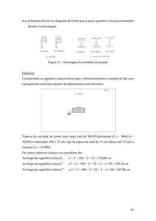 47
 as armaduras devem ser dispostas de forma que se possa garantir o seu posicionamento
durante a concretagem.
Figura 31 - Ancoragem da armadura de punção
Exercício
Considerando as seguintes características para o dimensionamento à punção da laje com
carregamento usual para prédios de apartamentos convencionais.
Trata-se de um pilar de centro com carga total de 300 kN/pavimento (Fsd = 300x1,4 =
420kN) e dimensões 100 x 35 cm, laje de espessura total de 17 cm (altura útil 15 cm) e
concreto fck = 30 MPa.
Os vários contornos críticos a se considerar são:
Ao longo da superfície crítica C: u = 2 × 100 + 2 × 35 = 270,00 cm
Ao longo da superfície crítica C’: u* = 2 × 100 + 2 × 35 + 2 ×  ×30 = 458,50 cm
Ao longo da superfície crítica C”: uo* = 2 × 100 + 2 × 35 + 2 ×  × 60 = 647,00 cm
 