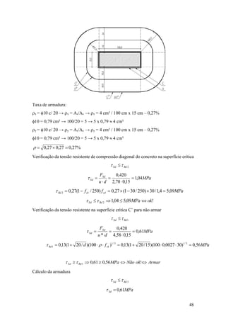 48
Taxa de armadura:
rx = 10 c/ 20 → rx = As/Ac → rx = 4 cm² / 100 cm x 15 cm – 0,27%
10 = 0,79 cm² → 100/20 = 5 → 5 x 0,79  4 cm²
ry = 10 c/ 20 → ry = As/Ac → ry = 4 cm² / 100 cm x 15 cm – 0,27%
10 = 0,79 cm² → 100/20 = 5 → 5 x 0,79  4 cm²
%27,027,027,0 r
Verificação da tensão resistente de compressão diagonal do concreto na superfície crítica
2RdSd  
MPa
du
FSd
Sd 04,1
15,070,2
420,0





MPaff cdckRd 09,54,1/30)250/301(27,0)250/1(27,02 
!09,504,12 okMPaRdSd 
Verificação da tensão resistente na superfície crítica C’ para não armar
1RdSd  
MPa
du
FSd
Sd 61,0
15,058,4
420,0
*





MPafd ckRd 56,0)300027,0100)(15/201(13,0)100)(/201(13,0 3/13/1
1  r
ArmarokNãoMPaRdSd  !56,061,01
Cálculo da armadura
3RdSd  
MPaSd 61,0
 