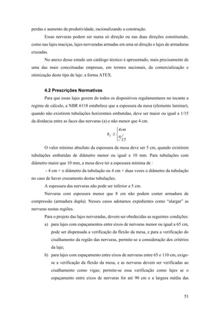 51
perdas e aumento da produtividade, racionalizando a construção.
Essas nervuras podem ser numa só direção ou nas duas direções constituindo,
como nas lajes maciças, lajes nervuradas armadas em uma só direção e lajes de armaduras
cruzadas.
No anexo desse estudo um catálogo técnico é apresentado, mais precisamente de
uma das mais conceituadas empresas, em termos nacionais, da comercialização e
otimização deste tipo de laje: a forma ATEX.
4.2 Prescrições Normativas
Para que essas lajes gozem do todos os dispositivos regulamentares no tocante a
regime de cálculo, a NBR 6118 estabelece que a espessura da mesa (elemento laminar),
quando não existirem tubulações horizontais embutidas, deve ser maior ou igual a 1/15
da distância entre as faces das nervuras (a) e não menor que 4 cm.





15
a
cm4
hf
O valor mínimo absoluto da espessura da mesa deve ser 5 cm, quando existirem
tubulações embutidas de diâmetro menor ou igual a 10 mm. Para tubulações com
diâmetro maior que 10 mm, a mesa deve ter a espessura mínima de :
- 4 cm + o diâmetro da tubulação ou 4 cm + duas vezes o diâmetro da tubulação
no caso de haver cruzamento destas tubulações.
A espessura das nervuras não pode ser inferior a 5 cm.
Nervuras com espessura menor que 8 cm não podem conter armadura de
compressão (armadura dupla). Nesses casos adotamos expedientes como “alargar” as
nervuras nestas regiões.
Para o projeto das lajes nervuradas, devem ser obedecidas as seguintes condições:
a) para lajes com espaçamentos entre eixos de nervuras menor ou igual a 65 cm,
pode ser dispensada a verificação da flexão da mesa, e para a verificação do
cisalhamento da região das nervuras, permite-se a consideração dos critérios
da laje;
b) para lajes com espaçamento entre eixos de nervuras entre 65 e 110 cm, exige-
se a verificação da flexão da mesa, e as nervuras devem ser verificadas ao
cisalhamento como vigas; permite-se essa verificação como lajes se o
espaçamento entre eixos de nervuras for até 90 cm e a largura média das
 