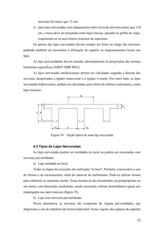 52
nervuras for maior que 12 cm;
c) para lajes nervuradas com espaçamento entre eixos de nervuras maior que 110
cm, a mesa deve ser projetada como lajes maciça, apoiada na grelha de vigas,
respeitando-se os seus limites mínimos de espessura.
Os apoios das lajes nervuradas devem sempre ser feitos ao longo das nervuras,
podendo também ser necessária a utilização de capitéis ou engrossamentos locais nas
lajes.
As lajes pré-moldadas devem atender adicionalmente às prescrições das normas
brasileiras especificas (ABNT NBR 9062).
As lajes nervuradas unidirecionais devem ser calculadas segundo a direção das
nervuras, desprezadas a rigidez transversal e a rigidez á torção. Por outro lado, as lajes
nervuradas bidirecionais, podem ser calculadas, para efeito de esforços solicitantes, como
lajes maciças.
Figura 34 – Seção típica de uma laje nervurada
4.3 Tipos de Lajes Nervuradas
As lajes nervuradas podem ser moldadas no local ou podem ser executadas com
nervuras pré-moldadas.
a) Laje moldada no local
Todas as etapas de execução são realizadas "in loco". Portanto, é necessário o uso
de formas e de escoramentos, além do material de enchimento. Pode-se utilizar formas
para substituir os materiais inertes. Essas formas já são encontradas em polipropileno ou
em metal, com dimensões moduladas, sendo necessário utilizar desmoldantes iguais aos
empregados nas lajes maciças (figura 35).
b) Laje com nervuras pré-moldadas
Nessa alternativa, as nervuras são compostas de vigotas pré-moldadas, que
dispensam o uso do tabuleiro da forma tradicional. Essas vigotas são capazes de suportar
 