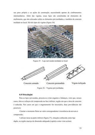 53
seu peso próprio e as ações de construção, necessitando apenas de cimbramentos
intermediários. Além das vigotas, essas lajes são constituídas de elementos de
enchimento, que são colocados sobre os elementos pré-moldados, e também de concreto
moldado no local. Há três tipos de vigotas (figura 36).
Figura 35 – Laje nervurada moldada no local
Figura 36 – Vigotas pré-moldadas
4.4 Vinculação
Para as lajes nervuradas, procura-se evitar engastes e balanços, visto que, nesses
casos, têm-se esforços de compressão na face inferior, região em que a área de concreto
é reduzida. Nos casos em que o engastamento for necessário, duas providências são
possíveis:
• limitar o momento fletor ao valor correspondente à resistência da nervura à
compressão;
• utilizar mesa na parte inferior (figura 37), situação conhecida como laje
dupla, ou região maciça de dimensão adequada (capitéis como visto acima).
 