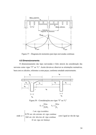 54
Figura 37 – Diagrama de momentos para lajes nervuradas contínuas
4.5 Dimensionamento
O dimensionamento das lajes nervuradas é feito através da consideração das
nervuras como vigas “T” ou “L”. Assim devem-se observar as orientações normativas,
bem com os cálculos, referentes a estas peças, conforme estudado anteriormente.
Figura 38 – Considerações em vigas “T” ou “L”




2
1
5,0
1,0
b
a
b




4
3
1,0
b
a
b
onde








balançoemvigaeml
contínuavigadeernovãoeml
contínuavigadeextremovãoeml
isostáticavigaeml
a
2
int6,0
75,0
com l igual ao vão da viga
 