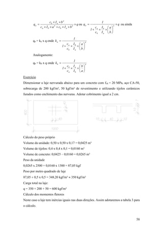 58
q
bIcaIc
bIc
q 4
ab
4
ba
4
ab
a 


 ou q
b
a
I
I
c
c
1
1
q 4
a
b
b
a
a 







 ou ainda
qa = ka x q onde 4
a
b
b
a
a
b
a
I
I
c
c
1
1
k








Analogamente:
qb = kb x q onde 4
b
a
a
b
b
a
b
I
I
c
c
1
1
k








Exercício
Dimensionar a laje nervurada abaixo para um concreto com fck = 20 MPa, aço CA-50,
sobrecarga de 200 kgf/m², 50 kgf/m² de revestimento e utilizando tijolos cerâmicos
furados como enchimento das nervuras. Adotar cobrimento igual a 2 cm.
Cálculo do peso próprio
Volume da unidade: 0,50 x 0,50 x 0,17 = 0,0425 m³
Volume de tijolos: 0,4 x 0,4 x 0,1 = 0,0160 m³
Volume de concreto: 0,0425 – 0,0160 = 0,0265 m³
Peso da unidade
0,0265 x 2500 + 0,0160 x 1300 = 87,05 kgf
Peso por metro quadrado de laje
87,05  0,5 x 0,5 = 348,20 kgf/m²  350 kgf/m²
Carga total na laje:
q = 350 + 200 + 50 = 600 kgf/m²
Cálculo dos momentos fletores
Neste caso a laje tem inércias iguais nas duas direções. Assim adotaremos a tabela 3 para
o cálculo.
 