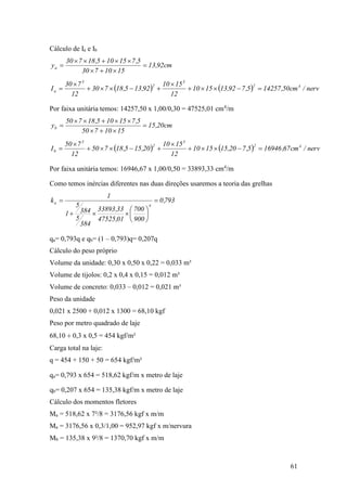 61
Cálculo de Ia e Ib
cm92,13
1510730
5,715105,18730
ya 



    nerv/cm50,142575,792,131510
12
1510
92,135,18730
12
730
I 42
3
2
3
a 




Por faixa unitária temos: 14257,50 x 1,00/0,30 = 47525,01 cm4
/m
cm20,15
1510750
5,715105,18750
yb 



    nerv/cm67,169465,720,151510
12
1510
20,155,18750
12
750
I 42
3
2
3
b 




Por faixa unitária temos: 16946,67 x 1,00/0,50 = 33893,33 cm4
/m
Como temos inércias diferentes nas duas direções usaremos a teoria das grelhas
793,0
900
700
01,47525
33,33893
384
5
384
5
1
1
k
4
a 








qa= 0,793q e qb= (1 – 0,793)q= 0,207q
Cálculo do peso próprio
Volume da unidade: 0,30 x 0,50 x 0,22 = 0,033 m³
Volume de tijolos: 0,2 x 0,4 x 0,15 = 0,012 m³
Volume de concreto: 0,033 – 0,012 = 0,021 m³
Peso da unidade
0,021 x 2500 + 0,012 x 1300 = 68,10 kgf
Peso por metro quadrado de laje
68,10  0,3 x 0,5 = 454 kgf/m²
Carga total na laje:
q = 454 + 150 + 50 = 654 kgf/m²
qa= 0,793 x 654 = 518,62 kgf/m x metro de laje
qb= 0,207 x 654 = 135,38 kgf/m x metro de laje
Cálculo dos momentos fletores
Ma = 518,62 x 7²/8 = 3176,56 kgf x m/m
Ma = 3176,56 x 0,3/1,00 = 952,97 kgf x m/nervura
Mb = 135,38 x 9²/8 = 1370,70 kgf x m/m
 