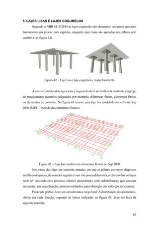 63
5. LAJES LISAS E LAJES COGUMELOS
Segundo a NBR 6118/2014 as lajes-cogumelo são elementos laminares apoiados
diretamente em pilares com capitéis, enquanto lajes lisas são apoiadas nos pilares sem
capitéis (ver figura 42).
Figura 42 – Laje lisa e laje-cogumelo, respectivamente
A análise estrutural de lajes lisas e cogumelo deve ser realizada mediante emprego
de procedimento numérico adequado, por exemplo, diferenças finitas, elementos finitos
ou elementos de contorno. Na figura 43 tem-se uma laje lisa modelada no software Sap
2000 (MEF – método dos elementos finitos).
Figura 43 – Laje lisa modela em elementos finitos no Sap 2000
Nos casos das lajes em concreto armado, em que os pilares estiverem dispostos
em filas ortogonais, de maneira regular e com vão pouco diferentes, o cálculo dos esforços
pode ser realizado pelo processo elástico aproximado, com redistribuição, que consiste
em adotar, em cada direção, pórticos múltiplos, para obtenção dos esforços solicitantes.
Para cada pórtico deve ser considerada a carga total. A distribuição dos momentos,
obtida em cada direção, segundo as faixas indicadas na figura 44, deve ser feita da
seguinte maneira:
 