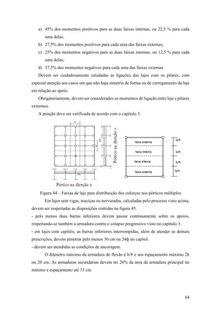 64
a) 45% dos momentos positivos para as duas faixas internas, ou 22,5 % para cada
uma delas;
b) 27,5% dos momentos positivos para cada uma das faixas externas;
c) 25% dos momentos negativos para as duas faixas internas, ou 12,5 % para cada
uma delas;
d) 37,5% dos momentos negativos para cada uma das faixas externas.
Devem ser cuidadosamente estudadas as ligações das lajes com os pilares, com
especial atenção aos casos em que não haja simetria de forma ou de carregamento da laje
em relação ao apoio.
Obrigatoriamente, devem ser considerados os momentos de ligação entre laje e pilares
extremos.
A punção deve ser verificada de acordo com o capítulo 3.
Figura 44 – Faixas de laje para distribuição dos esforços nos pórticos múltiplos
Em lajes sem vigas, maciças ou nervuradas, calculadas pelo processo visto acima,
devem ser respeitadas as disposições contidas na figura 45.
- pelo menos duas barras inferiores devem passar continuamente sobre os apoios,
respeitando-se também a armadura contra o colapso progressivo visto no capítulo 3.
- em lajes com capitéis, as barras inferiores interrompidas, além de atender as demais
prescrições, devem penetrar pelo menos 30 cm ou 24ф no capitel.
- devem ser atendidas as condições de ancoragem.
O diâmetro máximo da armadura de flexão é h/8 e seu espaçamento máximo 2h
ou 20 cm. As armaduras secundárias devem ter 20% da área da armadura principal no
mínimo e espaçamento até 33 cm
 
