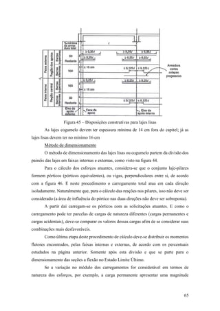 65
Figura 45 – Disposições construtivas para lajes lisas
As lajes cogumelo devem ter espessura mínima de 14 cm fora do capitel; já as
lajes lisas devem ter no mínimo 16 cm
Método de dimensionamento
O método de dimensionamento das lajes lisas ou cogumelo partem da divisão dos
painéis das lajes em faixas internas e externas, como visto na figura 44.
Para o cálculo dos esforços atuantes, considera-se que o conjunto laje-pilares
formem pórticos (pórticos equivalentes), ou vigas, perpendiculares entre si, de acordo
com a figura 46. E neste procedimento o carregamento total atua em cada direção
isoladamente. Naturalmente que, para o cálculo das reações nos pilares, isso não deve ser
considerado (a área de influência do pórtico nas duas direções não deve ser sobreposta).
A partir daí carregam-se os pórticos com as solicitações atuantes. E como o
carregamento pode ter parcelas de cargas de natureza diferentes (cargas permanentes e
cargas acidentais), deve-se comparar os valores dessas cargas afim de se considerar suas
combinações mais desfavoráveis.
Como última etapa deste procedimento de cálculo deve-se distribuir os momentos
fletores encontrados, pelas faixas internas e externas, de acordo com os percentuais
estudados na página anterior. Somente após esta divisão e que se parte para o
dimensionamento das seções a flexão no Estado Limite Último.
Se a variação no módulo dos carregamentos for considerável em termos de
natureza dos esforços, por exemplo, a carga permanente apresentar uma magnitude
 