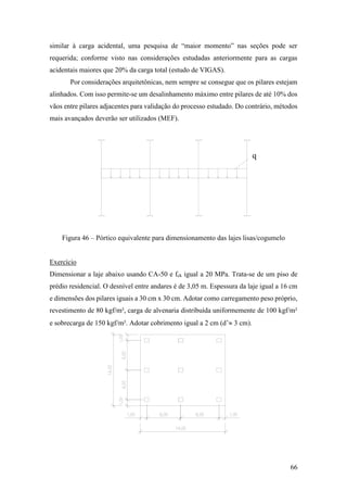 66
similar à carga acidental, uma pesquisa de “maior momento” nas seções pode ser
requerida; conforme visto nas considerações estudadas anteriormente para as cargas
acidentais maiores que 20% da carga total (estudo de VIGAS).
Por considerações arquitetônicas, nem sempre se consegue que os pilares estejam
alinhados. Com isso permite-se um desalinhamento máximo entre pilares de até 10% dos
vãos entre pilares adjacentes para validação do processo estudado. Do contrário, métodos
mais avançados deverão ser utilizados (MEF).
Figura 46 – Pórtico equivalente para dimensionamento das lajes lisas/cogumelo
Exercício
Dimensionar a laje abaixo usando CA-50 e fck igual a 20 MPa. Trata-se de um piso de
prédio residencial. O desnível entre andares é de 3,05 m. Espessura da laje igual a 16 cm
e dimensões dos pilares iguais a 30 cm x 30 cm. Adotar como carregamento peso próprio,
revestimento de 80 kgf/m², carga de alvenaria distribuída uniformemente de 100 kgf/m²
e sobrecarga de 150 kgf/m². Adotar cobrimento igual a 2 cm (d’ 3 cm).
q
 
